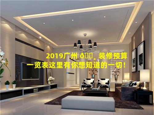 2019广州 🌸 装修预算一览表这里有你想知道的一切！